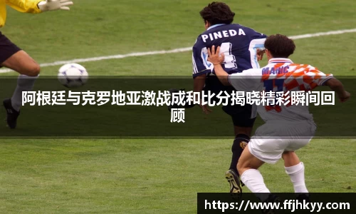 阿根廷与克罗地亚激战成和比分揭晓精彩瞬间回顾